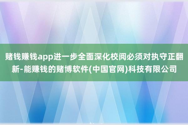 赌钱赚钱app进一步全面深化校阅必须对执守正翻新-能赚钱的赌博软件(中国官网)科技有限公司