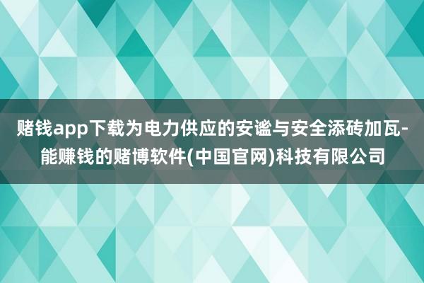 赌钱app下载为电力供应的安谧与安全添砖加瓦-能赚钱的赌博软件(中国官网)科技有限公司