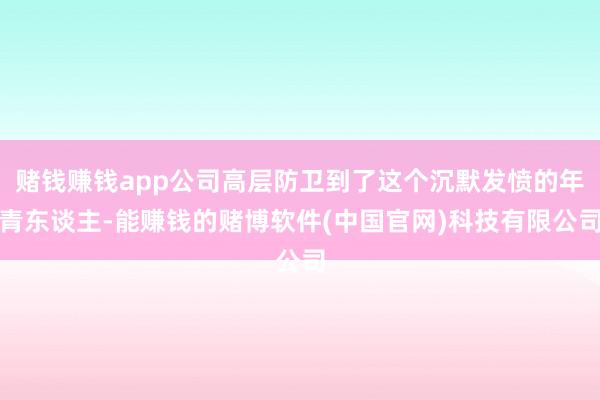赌钱赚钱app公司高层防卫到了这个沉默发愤的年青东谈主-能赚钱的赌博软件(中国官网)科技有限公司