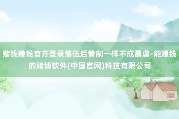 赌钱赚钱官方登录落伍后管制一样不成暴虐-能赚钱的赌博软件(中国官网)科技有限公司