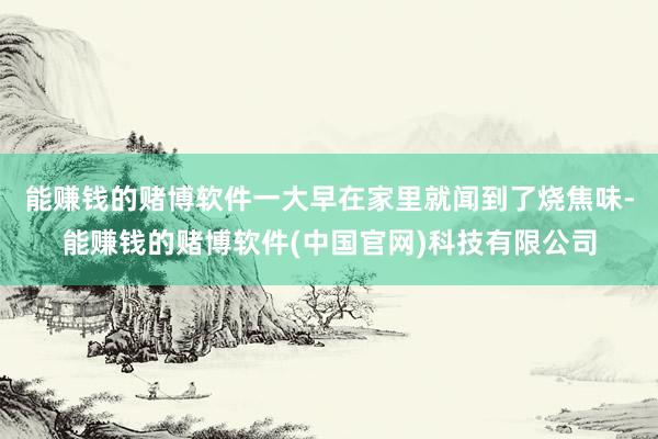 能赚钱的赌博软件一大早在家里就闻到了烧焦味-能赚钱的赌博软件(中国官网)科技有限公司