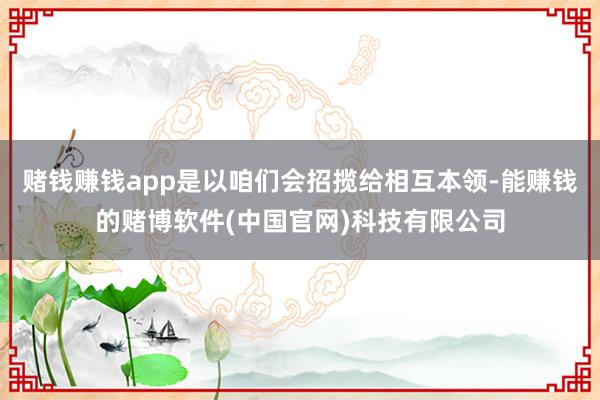 赌钱赚钱app是以咱们会招揽给相互本领-能赚钱的赌博软件(中国官网)科技有限公司