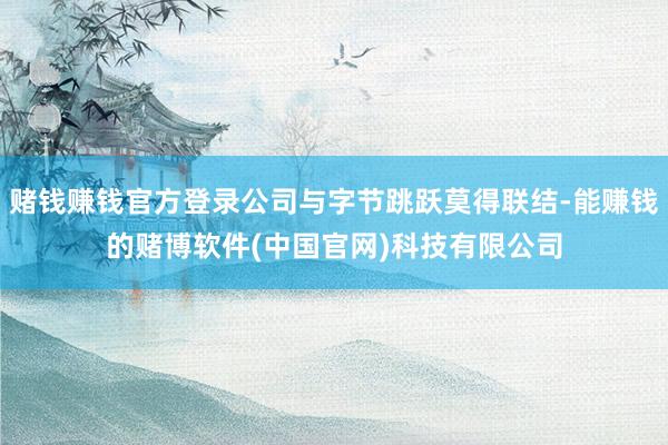 赌钱赚钱官方登录公司与字节跳跃莫得联结-能赚钱的赌博软件(中国官网)科技有限公司