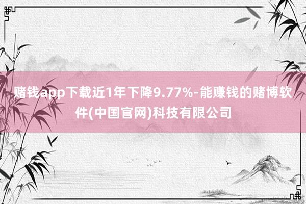 赌钱app下载近1年下降9.77%-能赚钱的赌博软件(中国官网)科技有限公司