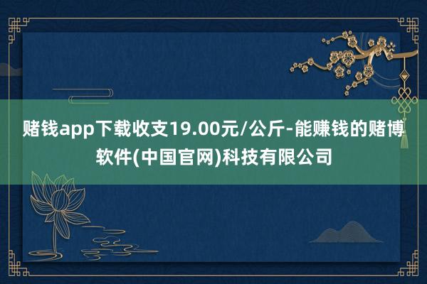 赌钱app下载收支19.00元/公斤-能赚钱的赌博软件(中国官网)科技有限公司