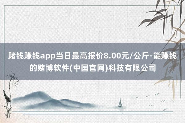 赌钱赚钱app当日最高报价8.00元/公斤-能赚钱的赌博软件(中国官网)科技有限公司