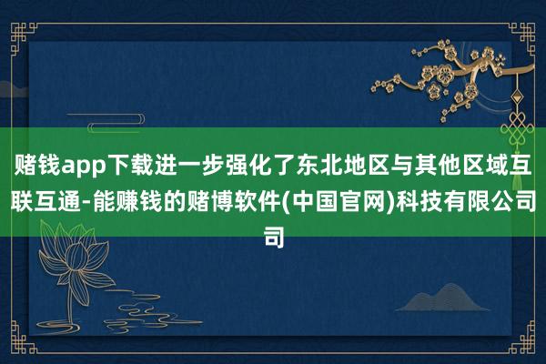 赌钱app下载进一步强化了东北地区与其他区域互联互通-能赚钱的赌博软件(中国官网)科技有限公司