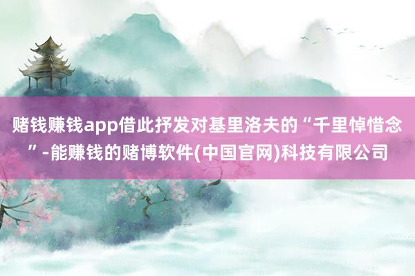 赌钱赚钱app借此抒发对基里洛夫的“千里悼惜念”-能赚钱的赌博软件(中国官网)科技有限公司