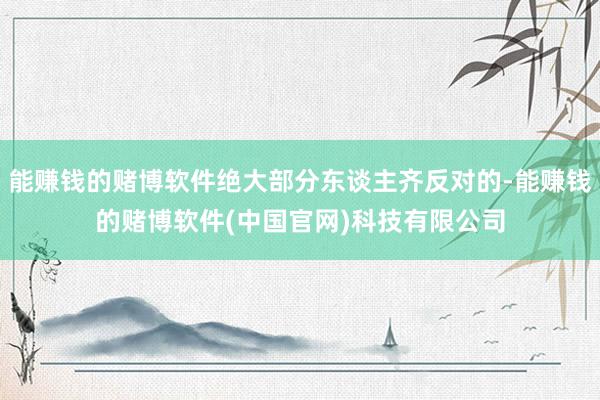 能赚钱的赌博软件绝大部分东谈主齐反对的-能赚钱的赌博软件(中国官网)科技有限公司