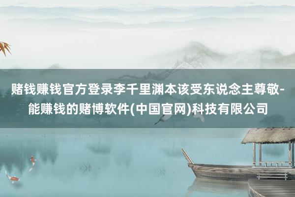 赌钱赚钱官方登录李千里渊本该受东说念主尊敬-能赚钱的赌博软件(中国官网)科技有限公司