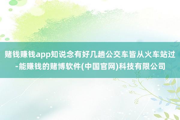 赌钱赚钱app知说念有好几趟公交车皆从火车站过-能赚钱的赌博软件(中国官网)科技有限公司