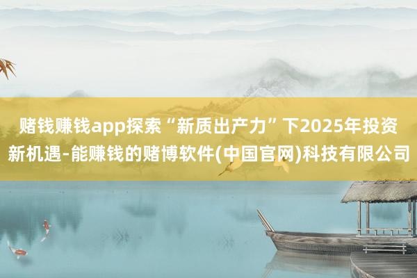 赌钱赚钱app探索“新质出产力”下2025年投资新机遇-能赚钱的赌博软件(中国官网)科技有限公司