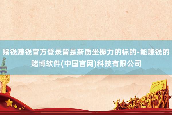 赌钱赚钱官方登录皆是新质坐褥力的标的-能赚钱的赌博软件(中国官网)科技有限公司