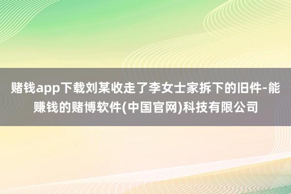 赌钱app下载刘某收走了李女士家拆下的旧件-能赚钱的赌博软件(中国官网)科技有限公司