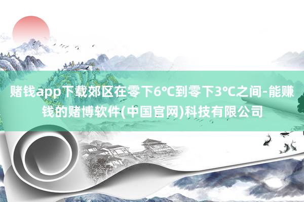 赌钱app下载郊区在零下6℃到零下3℃之间-能赚钱的赌博软件(中国官网)科技有限公司