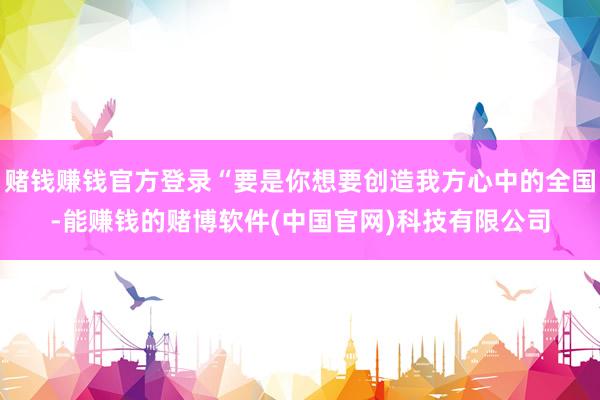 赌钱赚钱官方登录“要是你想要创造我方心中的全国-能赚钱的赌博软件(中国官网)科技有限公司