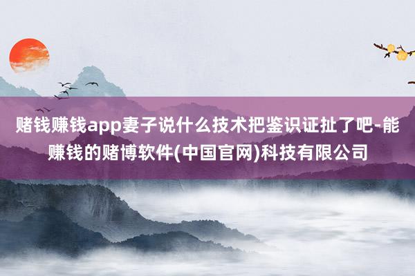 赌钱赚钱app妻子说什么技术把鉴识证扯了吧-能赚钱的赌博软件(中国官网)科技有限公司