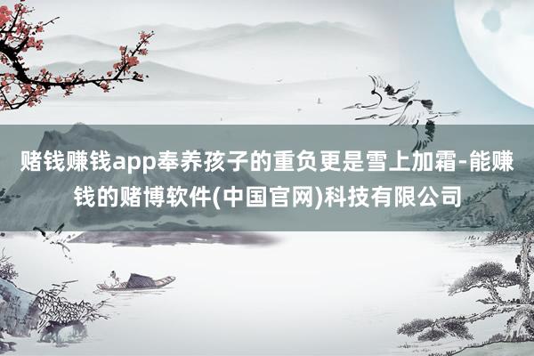 赌钱赚钱app奉养孩子的重负更是雪上加霜-能赚钱的赌博软件(中国官网)科技有限公司