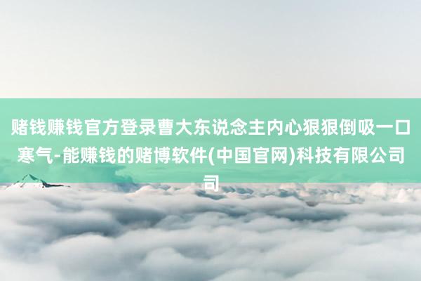 赌钱赚钱官方登录曹大东说念主内心狠狠倒吸一口寒气-能赚钱的赌博软件(中国官网)科技有限公司