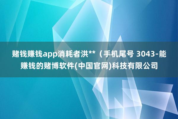 赌钱赚钱app消耗者洪**（手机尾号 3043-能赚钱的赌博软件(中国官网)科技有限公司