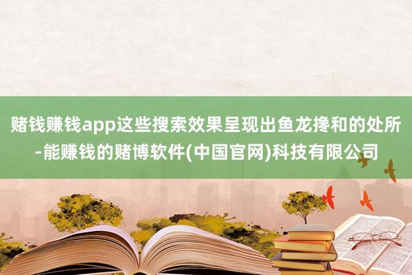 赌钱赚钱app这些搜索效果呈现出鱼龙搀和的处所-能赚钱的赌博软件(中国官网)科技有限公司