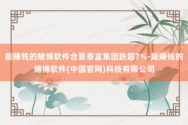 能赚钱的赌博软件合景泰富集团跌超7%-能赚钱的赌博软件(中国官网)科技有限公司