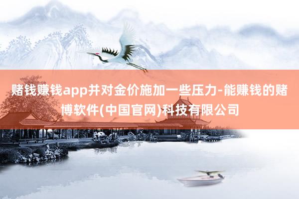 赌钱赚钱app并对金价施加一些压力-能赚钱的赌博软件(中国官网)科技有限公司