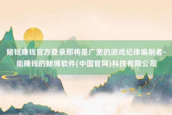 赌钱赚钱官方登录那将是广宽的游戏纪律编削者-能赚钱的赌博软件(中国官网)科技有限公司