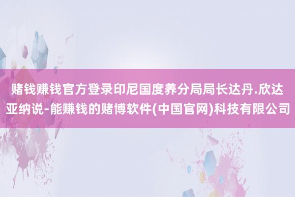 赌钱赚钱官方登录　　印尼国度养分局局长达丹.欣达亚纳说-能赚钱的赌博软件(中国官网)科技有限公司