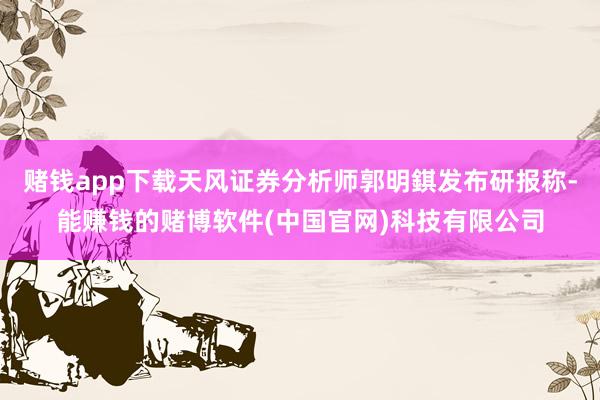 赌钱app下载天风证券分析师郭明錤发布研报称-能赚钱的赌博软件(中国官网)科技有限公司