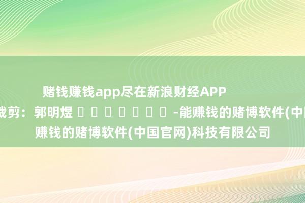 赌钱赚钱app尽在新浪财经APP            						职守裁剪：郭明煜 							-能赚钱的赌博软件(中国官网)科技有限公司