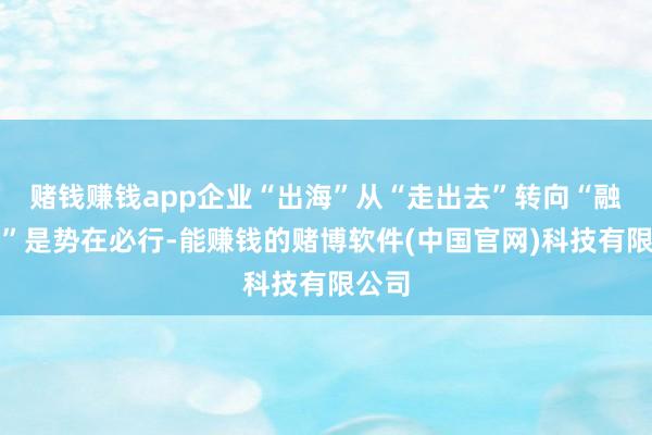 赌钱赚钱app企业“出海”从“走出去”转向“融进去”是势在必行-能赚钱的赌博软件(中国官网)科技有限公司