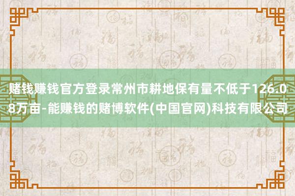 赌钱赚钱官方登录常州市耕地保有量不低于126.08万亩-能赚钱的赌博软件(中国官网)科技有限公司
