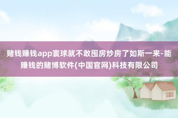 赌钱赚钱app寰球就不敢囤房炒房了如斯一来-能赚钱的赌博软件(中国官网)科技有限公司