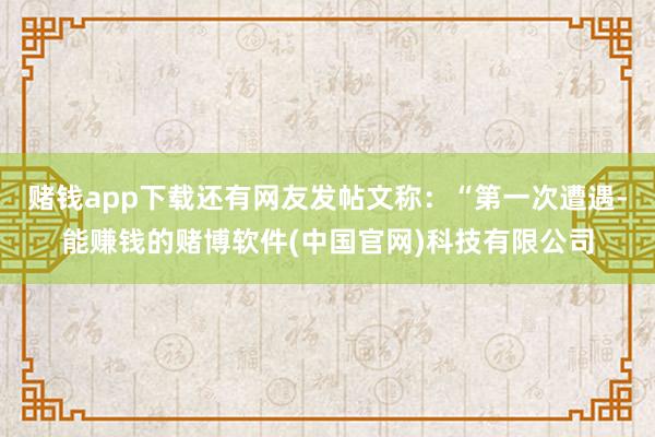 赌钱app下载还有网友发帖文称：“第一次遭遇-能赚钱的赌博软件(中国官网)科技有限公司