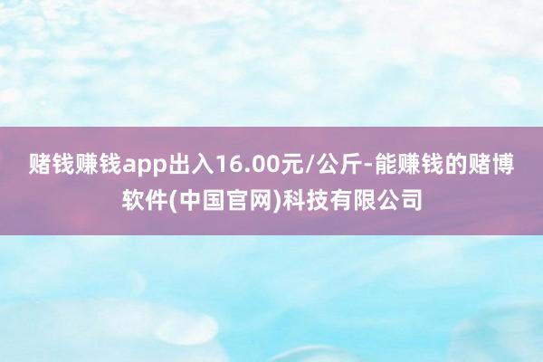 赌钱赚钱app出入16.00元/公斤-能赚钱的赌博软件(中国官网)科技有限公司