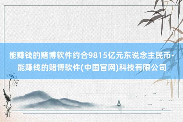 能赚钱的赌博软件约合9815亿元东说念主民币-能赚钱的赌博软件(中国官网)科技有限公司