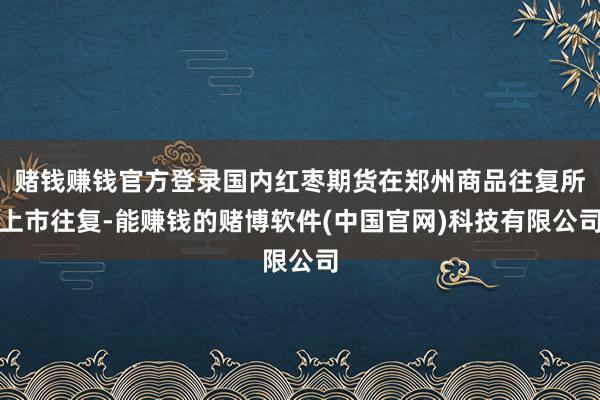 赌钱赚钱官方登录国内红枣期货在郑州商品往复所上市往复-能赚钱的赌博软件(中国官网)科技有限公司