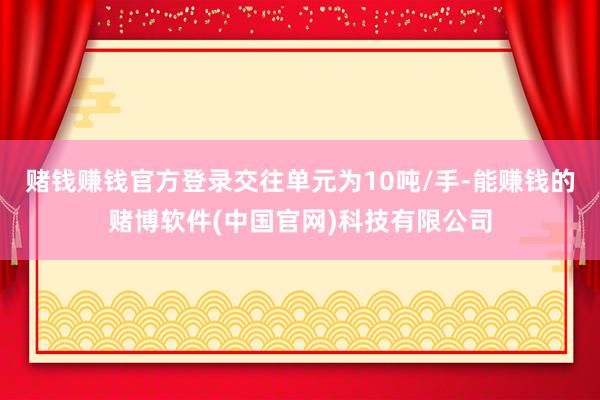 赌钱赚钱官方登录交往单元为10吨/手-能赚钱的赌博软件(中国官网)科技有限公司
