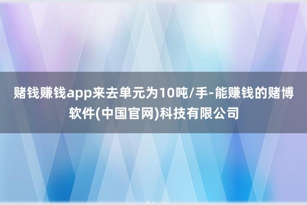 赌钱赚钱app来去单元为10吨/手-能赚钱的赌博软件(中国官网)科技有限公司