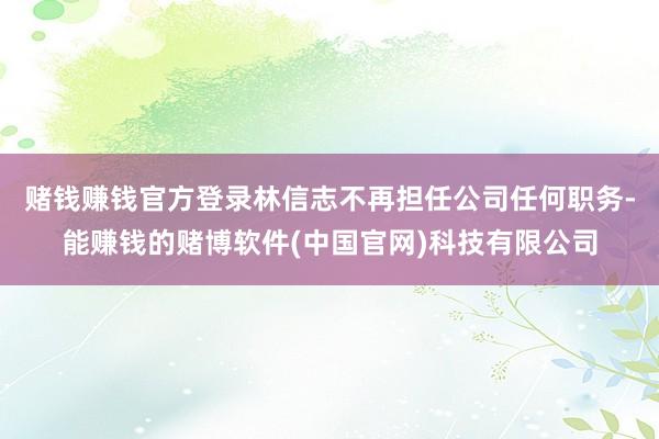 赌钱赚钱官方登录林信志不再担任公司任何职务-能赚钱的赌博软件(中国官网)科技有限公司