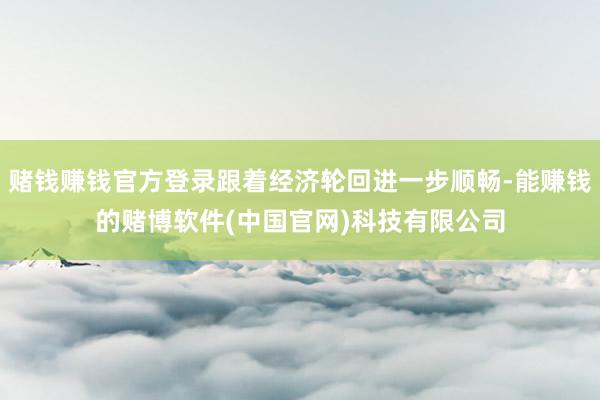赌钱赚钱官方登录跟着经济轮回进一步顺畅-能赚钱的赌博软件(中国官网)科技有限公司