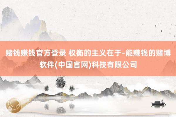 赌钱赚钱官方登录 权衡的主义在于-能赚钱的赌博软件(中国官网)科技有限公司