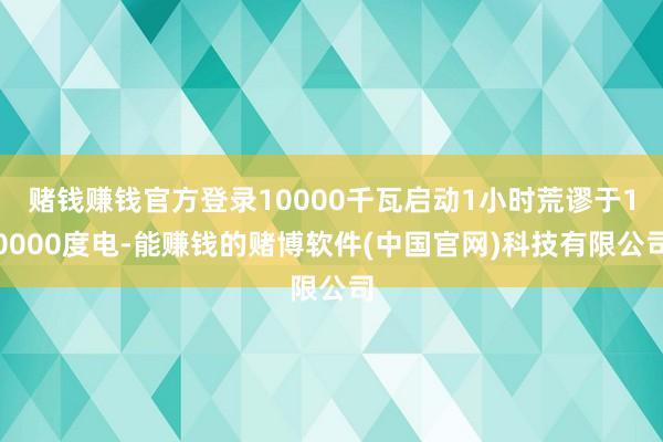 赌钱赚钱官方登录10000千瓦启动1小时荒谬于10000度电-能赚钱的赌博软件(中国官网)科技有限公司
