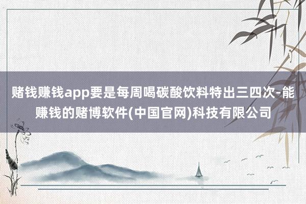 赌钱赚钱app要是每周喝碳酸饮料特出三四次-能赚钱的赌博软件(中国官网)科技有限公司