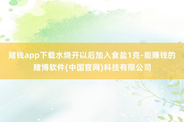 赌钱app下载水烧开以后加入食盐1克-能赚钱的赌博软件(中国官网)科技有限公司