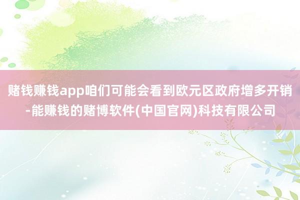 赌钱赚钱app咱们可能会看到欧元区政府增多开销-能赚钱的赌博软件(中国官网)科技有限公司