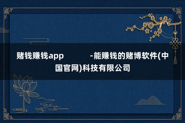 赌钱赚钱app            -能赚钱的赌博软件(中国官网)科技有限公司