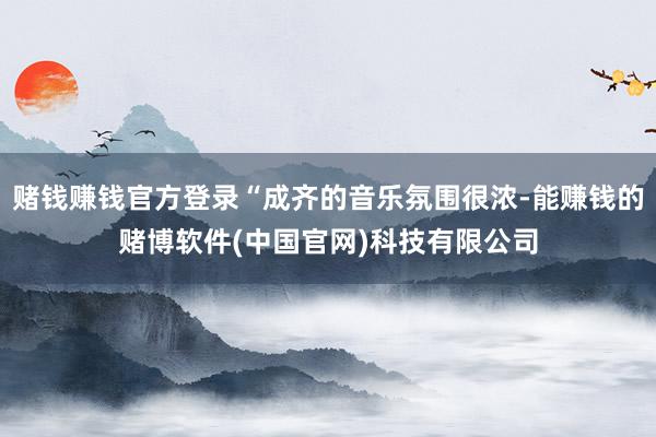 赌钱赚钱官方登录“成齐的音乐氛围很浓-能赚钱的赌博软件(中国官网)科技有限公司