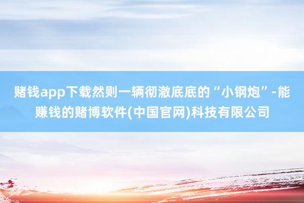 赌钱app下载然则一辆彻澈底底的“小钢炮”-能赚钱的赌博软件(中国官网)科技有限公司